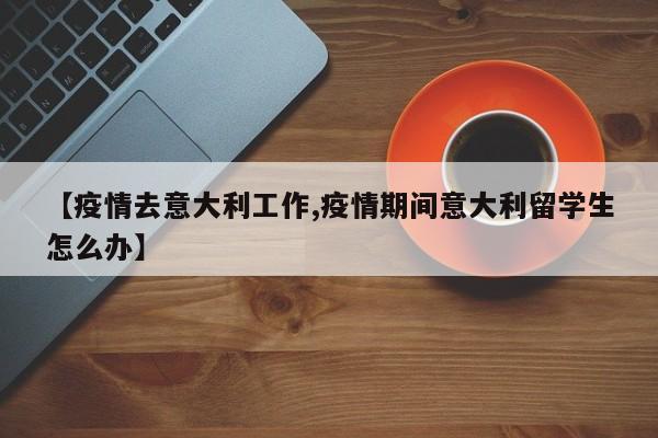 【疫情去意大利工作,疫情期间意大利留学生怎么办】