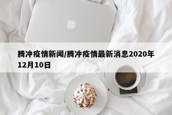 腾冲疫情新闻/腾冲疫情最新消息2020年12月10日