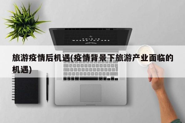 旅游疫情后机遇(疫情背景下旅游产业面临的机遇)