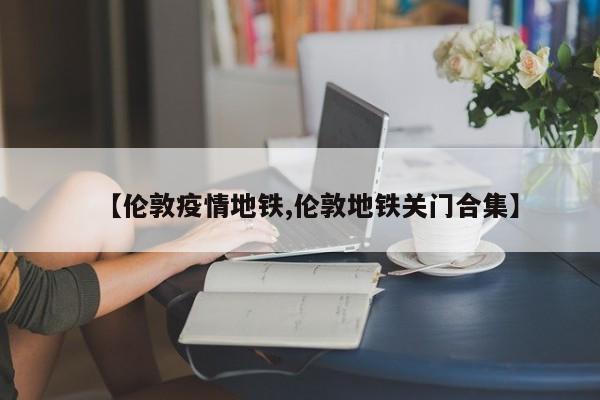【伦敦疫情地铁,伦敦地铁关门合集】